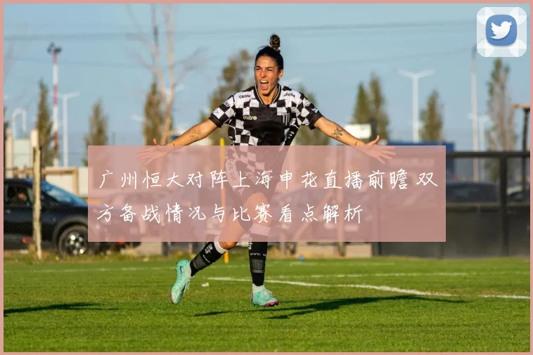 广州恒大对阵上海申花直播前瞻 双方备战情况与比赛看点解析