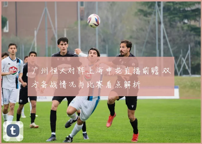 广州恒大对阵上海申花直播前瞻 双方备战情况与比赛看点解析