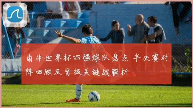 南非世界杯四强球队盘点 半决赛对阵回顾及晋级关键战解析