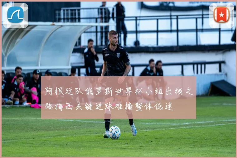 阿根廷队俄罗斯世界杯小组出线之路梅西关键进球难掩整体低迷