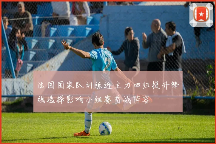 法国国家队训练迎主力回归提升锋线选择影响小组赛首战阵容
