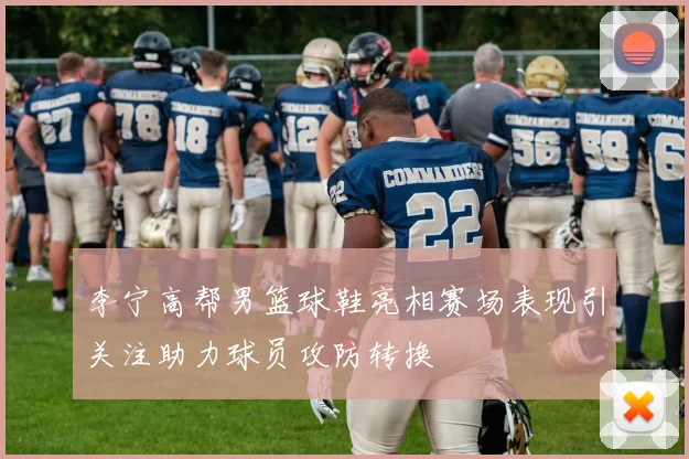 李宁高帮男篮球鞋亮相赛场表现引关注助力球员攻防转换