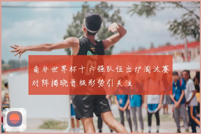 南非世界杯十六强队伍出炉淘汰赛对阵揭晓晋级形势引关注