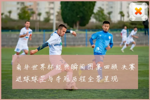 南非世界杯经典瞬间图集回顾 决赛进球球星与夺冠历程全景呈现