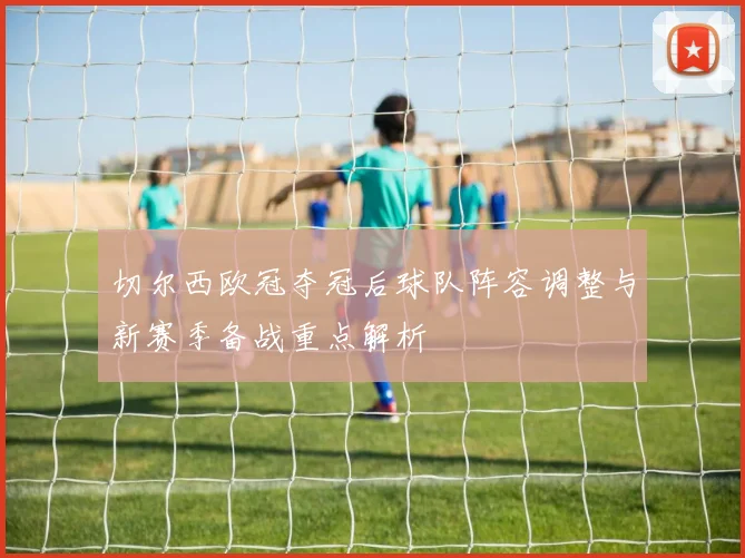 切尔西欧冠夺冠后球队阵容调整与新赛季备战重点解析