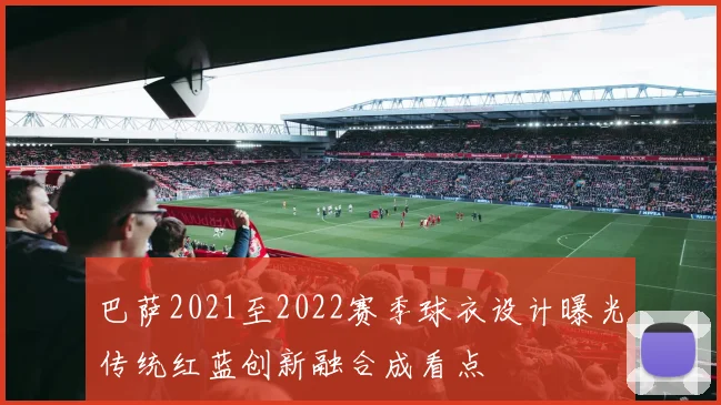 巴萨2021至2022赛季球衣设计曝光传统红蓝创新融合成看点