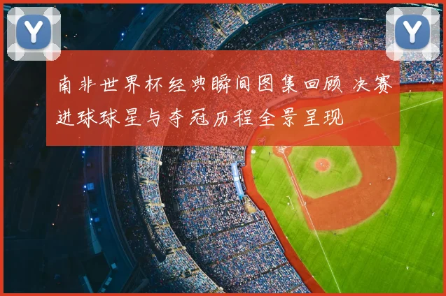 南非世界杯经典瞬间图集回顾 决赛进球球星与夺冠历程全景呈现