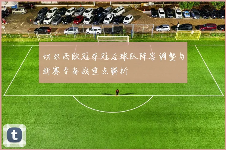 切尔西欧冠夺冠后球队阵容调整与新赛季备战重点解析