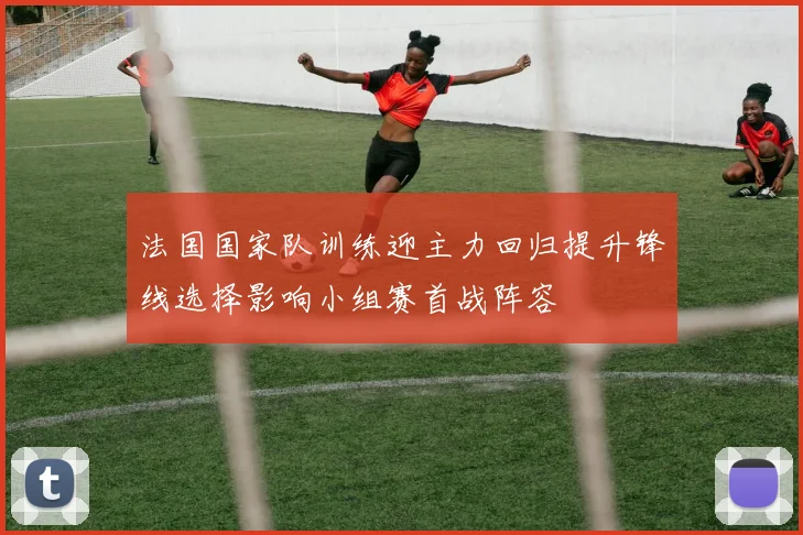 法国国家队训练迎主力回归提升锋线选择影响小组赛首战阵容