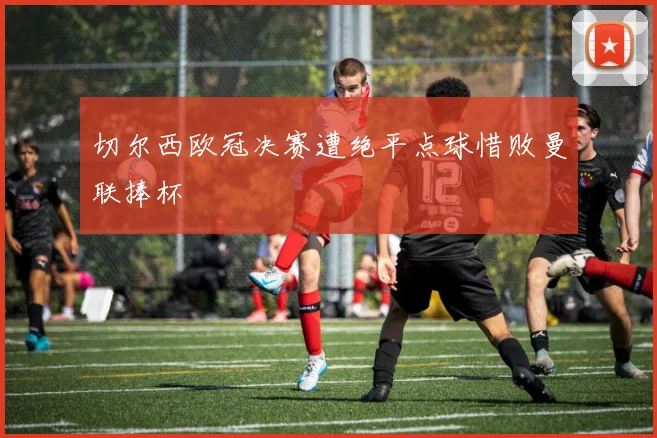 切尔西欧冠决赛遭绝平点球惜败曼联捧杯