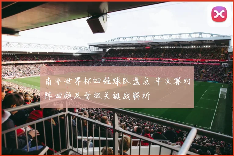 南非世界杯四强球队盘点 半决赛对阵回顾及晋级关键战解析