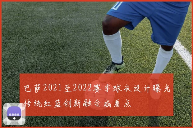 巴萨2021至2022赛季球衣设计曝光传统红蓝创新融合成看点