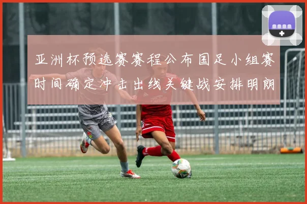 亚洲杯预选赛赛程公布国足小组赛时间确定冲击出线关键战安排明朗