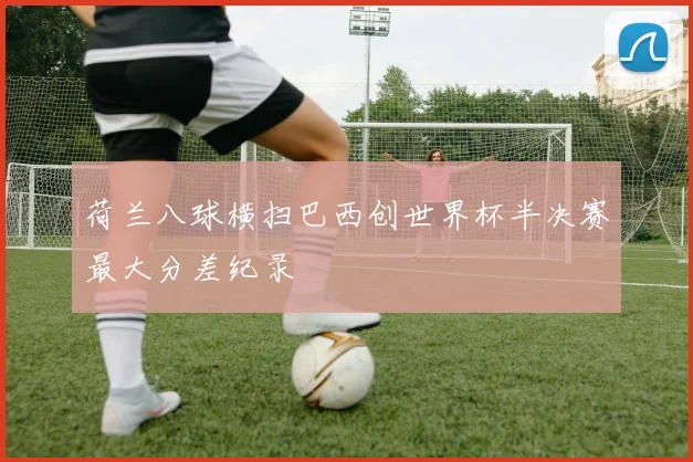 荷兰八球横扫巴西创世界杯半决赛最大分差纪录