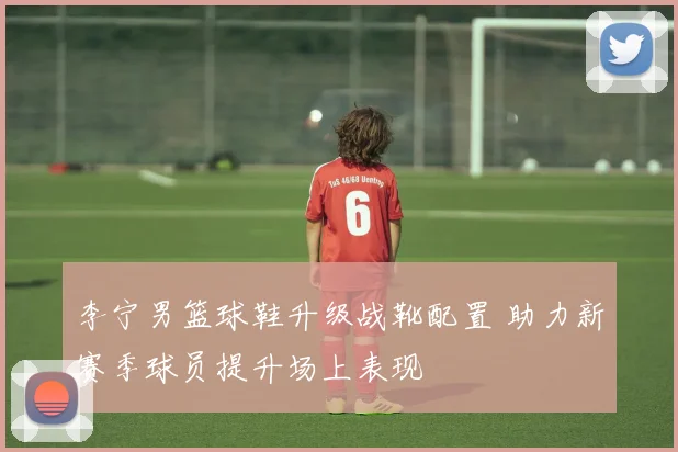 李宁男篮球鞋升级战靴配置 助力新赛季球员提升场上表现