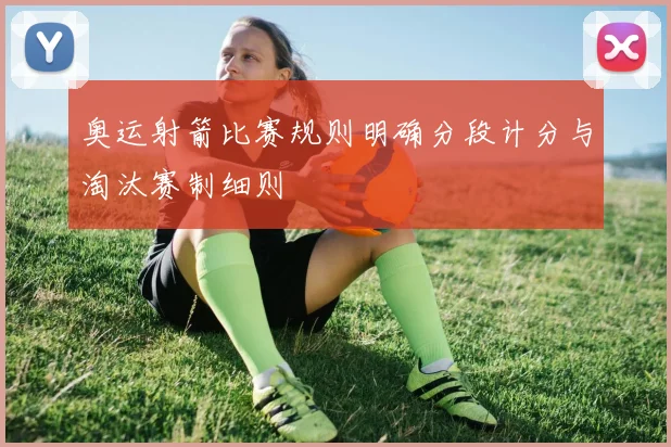 奥运射箭比赛规则明确分段计分与淘汰赛制细则